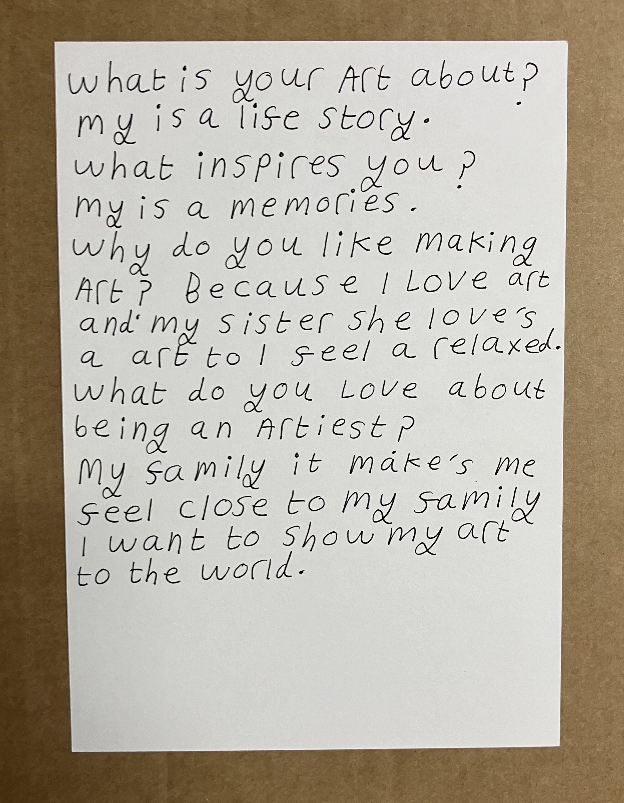 This is a photograph of some words I wrote about me and my art. I used a black fine liner pen on white paper. It says: What is your art about? My is a life story. What inspires you? My is a memories. Why do you like making art? Because I love art and my sister she loves art too. I feel a relaxed. What do you love about being an artist? My family it makes me feel close to my family. I want to show my art to the world.