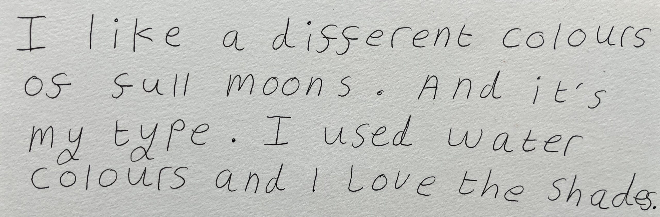 This is a piece of text Maddi wrote. It is black fineliner on white paper. It reads: 'I Like a different colours of full moons. And it's my type. I used watercolours and I love the shades.'